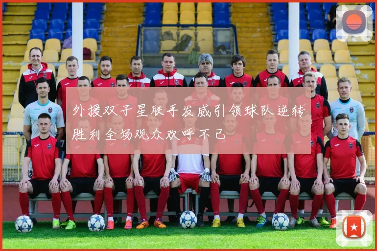 外援双子星联手发威引领球队逆转胜利全场观众欢呼不已