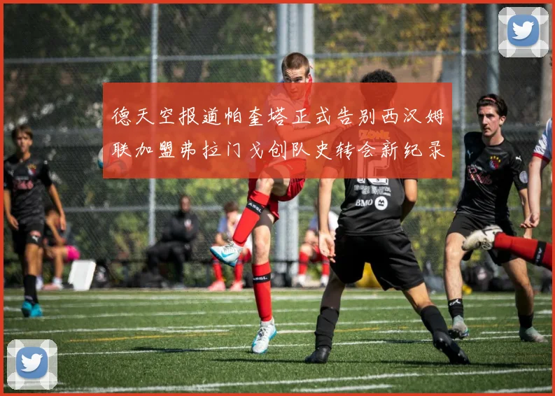 德天空报道帕奎塔正式告别西汉姆联加盟弗拉门戈创队史转会新纪录