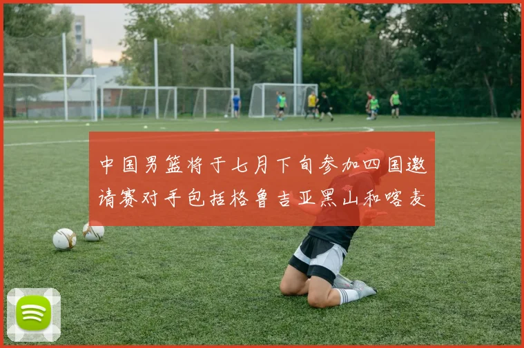 中国男篮将于七月下旬参加四国邀请赛对手包括格鲁吉亚黑山和喀麦隆