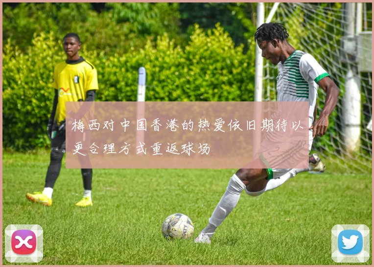 梅西对中国香港的热爱依旧期待以更合理方式重返球场