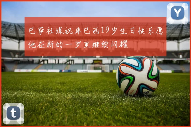 巴萨社媒祝库巴西19岁生日快乐愿他在新的一岁里继续闪耀