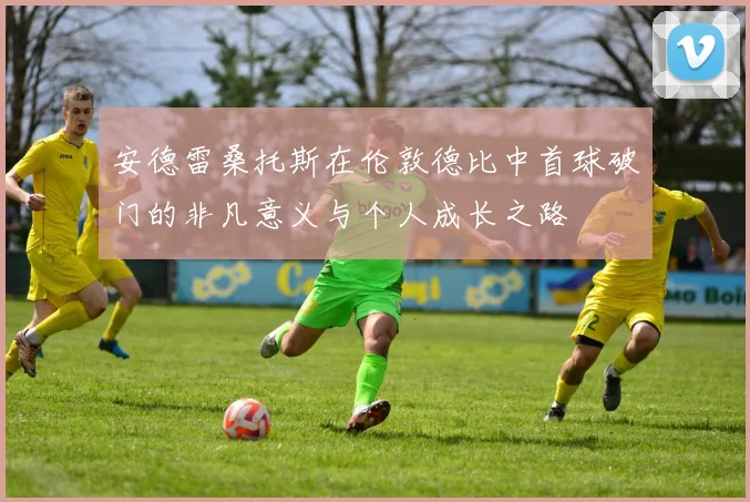 安德雷桑托斯在伦敦德比中首球破门的非凡意义与个人成长之路