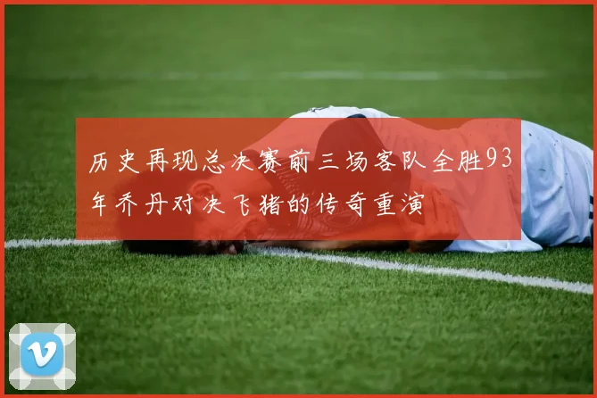 历史再现总决赛前三场客队全胜93年乔丹对决飞猪的传奇重演