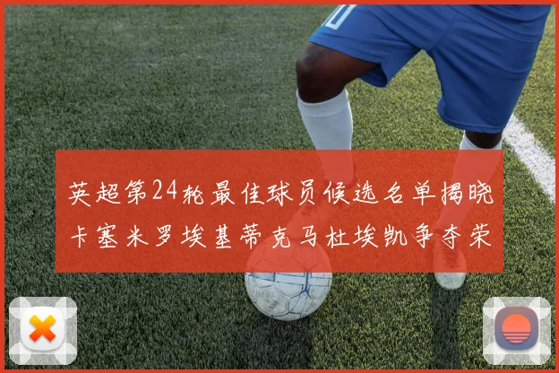 英超第24轮最佳球员候选名单揭晓卡塞米罗埃基蒂克马杜埃凯争夺荣誉