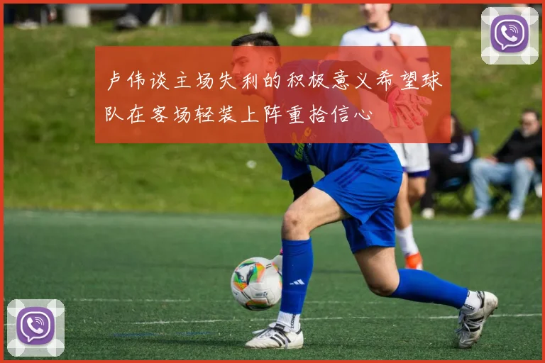 卢伟谈主场失利的积极意义希望球队在客场轻装上阵重拾信心