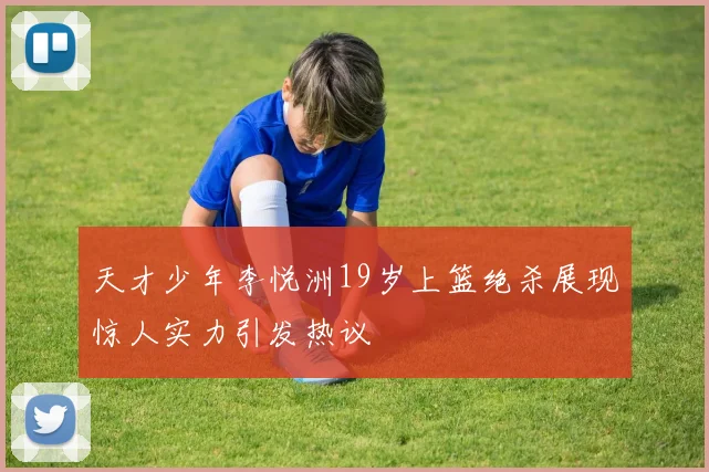 天才少年李悦洲19岁上篮绝杀展现惊人实力引发热议