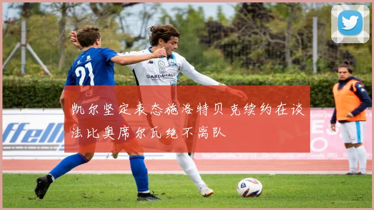凯尔坚定表态施洛特贝克续约在谈法比奥席尔瓦绝不离队