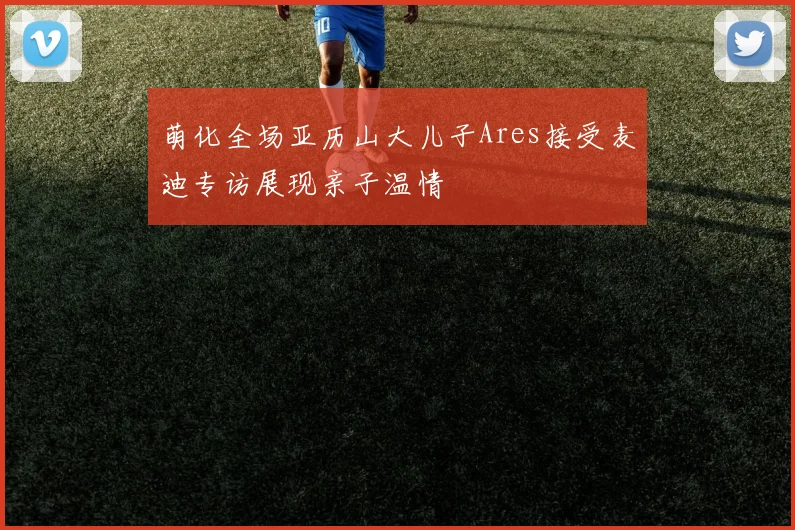 萌化全场亚历山大儿子Ares接受麦迪专访展现亲子温情