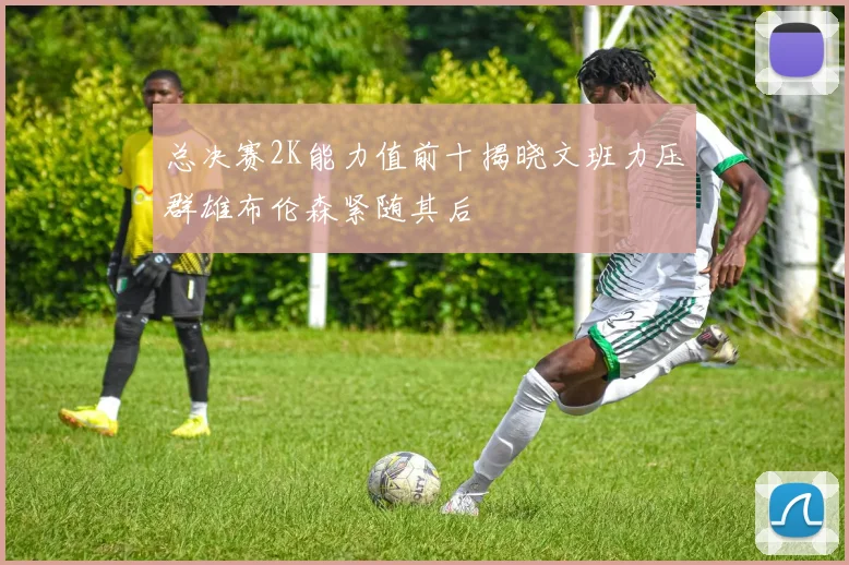 总决赛2K能力值前十揭晓文班力压群雄布伦森紧随其后
