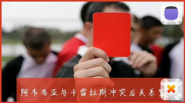 阿韦洛亚与卡雷拉斯冲突后关系紧张引发关注