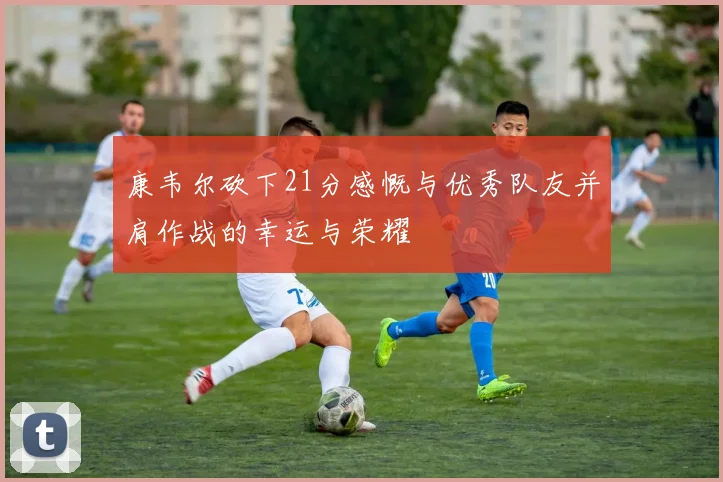 康韦尔砍下21分感慨与优秀队友并肩作战的幸运与荣耀