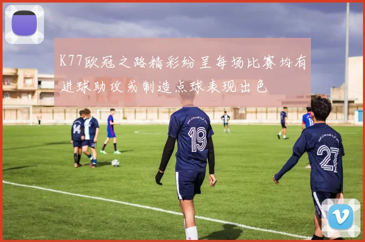 K77欧冠之路精彩纷呈每场比赛均有进球助攻或制造点球表现出色