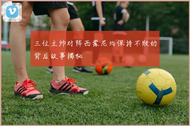 三位主帅对阵西蒙尼均保持不败的背后故事揭秘
