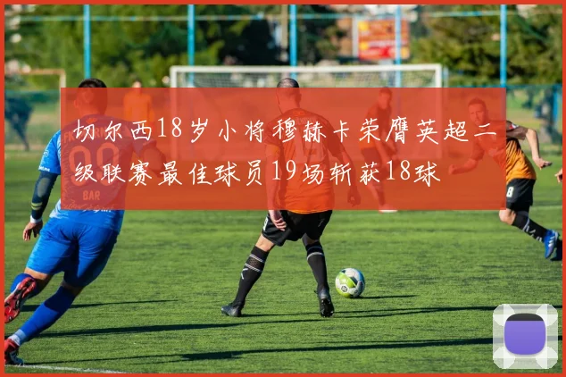 切尔西18岁小将穆赫卡荣膺英超二级联赛最佳球员19场斩获18球