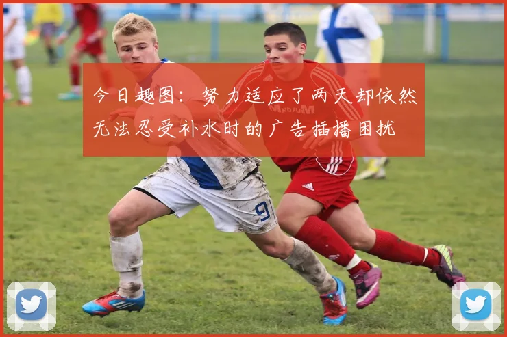 今日趣图：努力适应了两天却依然无法忍受补水时的广告插播困扰