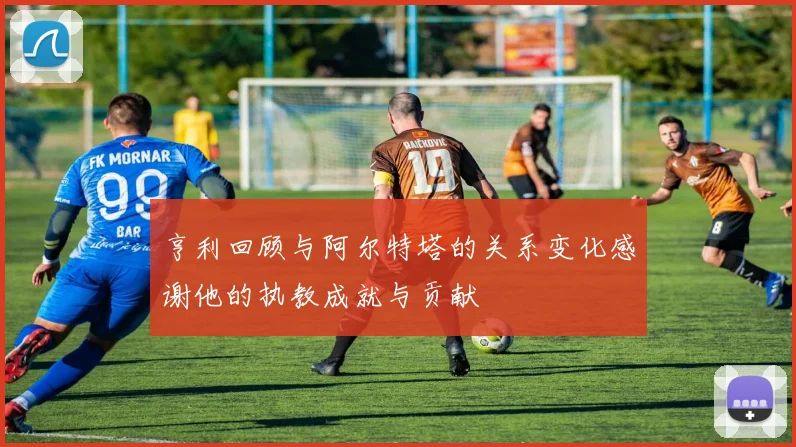 亨利回顾与阿尔特塔的关系变化感谢他的执教成就与贡献