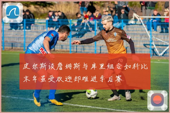 皮尔斯谈詹姆斯与库里组合如科比末年虽受欢迎却难进季后赛