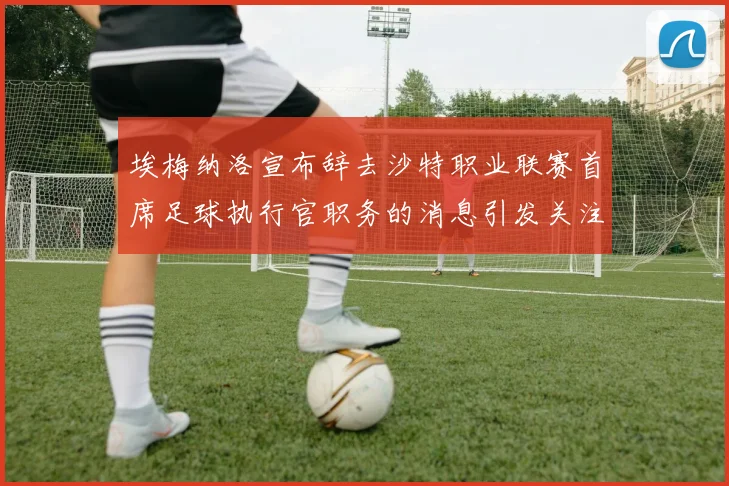 埃梅纳洛宣布辞去沙特职业联赛首席足球执行官职务的消息引发关注