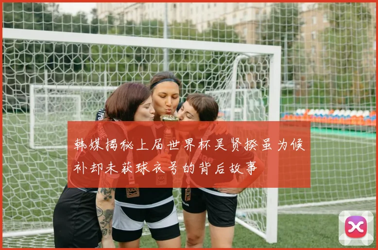 韩媒揭秘上届世界杯吴贤揆虽为候补却未获球衣号的背后故事