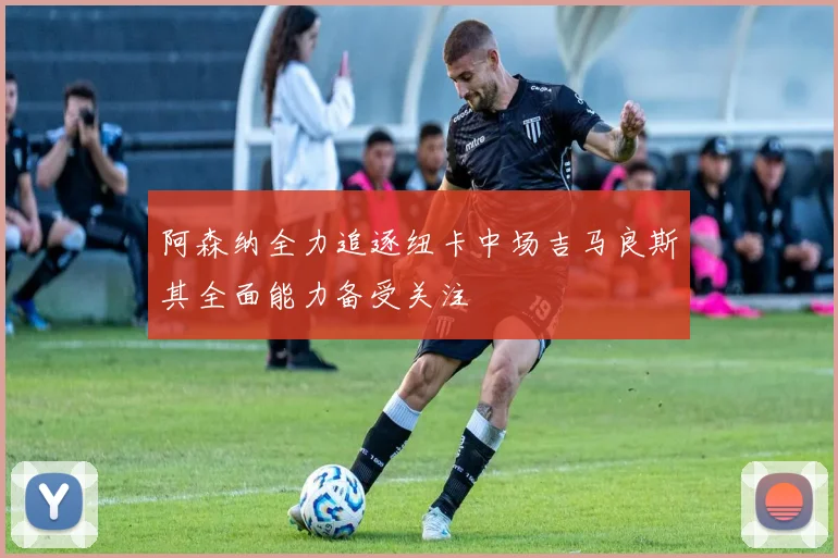 阿森纳全力追逐纽卡中场吉马良斯其全面能力备受关注