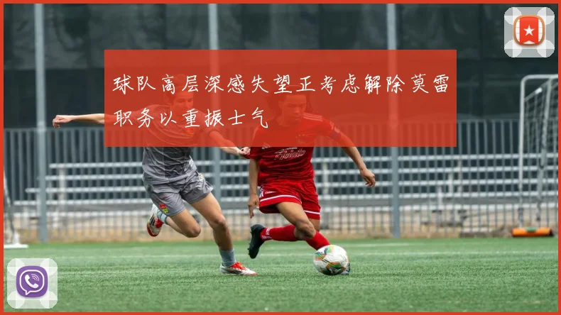 球队高层深感失望正考虑解除莫雷职务以重振士气